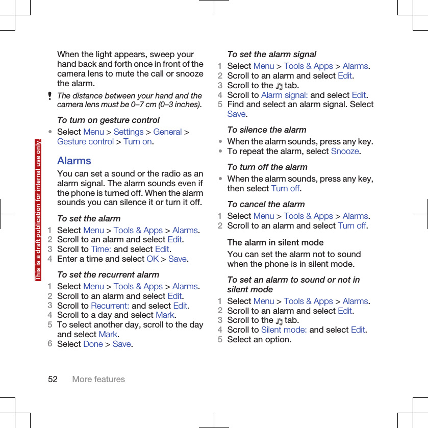 When the light appears, sweep yourhand back and forth once in front of thecamera lens to mute the call or snoozethe alarm.The distance between your hand and thecamera lens must be 0–7 cm (0–3 inches).To turn on gesture control•Select Menu &gt; Settings &gt; General &gt;Gesture control &gt; Turn on.AlarmsYou can set a sound or the radio as analarm signal. The alarm sounds even ifthe phone is turned off. When the alarmsounds you can silence it or turn it off.To set the alarm1Select Menu &gt; Tools &amp; Apps &gt; Alarms.2Scroll to an alarm and select Edit.3Scroll to Time: and select Edit.4Enter a time and select OK &gt; Save.To set the recurrent alarm1Select Menu &gt; Tools &amp; Apps &gt; Alarms.2Scroll to an alarm and select Edit.3Scroll to Recurrent: and select Edit.4Scroll to a day and select Mark.5To select another day, scroll to the dayand select Mark.6Select Done &gt; Save.To set the alarm signal1Select Menu &gt; Tools &amp; Apps &gt; Alarms.2Scroll to an alarm and select Edit.3Scroll to the   tab.4Scroll to Alarm signal: and select Edit.5Find and select an alarm signal. SelectSave.To silence the alarm•When the alarm sounds, press any key.•To repeat the alarm, select Snooze.To turn off the alarm•When the alarm sounds, press any key,then select Turn off.To cancel the alarm1Select Menu &gt; Tools &amp; Apps &gt; Alarms.2Scroll to an alarm and select Turn off.The alarm in silent modeYou can set the alarm not to soundwhen the phone is in silent mode.To set an alarm to sound or not insilent mode1Select Menu &gt; Tools &amp; Apps &gt; Alarms.2Scroll to an alarm and select Edit.3Scroll to the   tab.4Scroll to Silent mode: and select Edit.5Select an option.52 More featuresThis is a draft publication for internal use only.