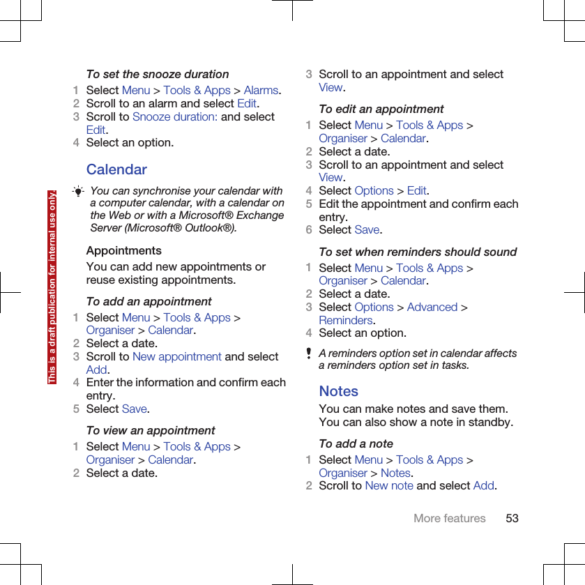 To set the snooze duration1Select Menu &gt; Tools &amp; Apps &gt; Alarms.2Scroll to an alarm and select Edit.3Scroll to Snooze duration: and selectEdit.4Select an option.CalendarYou can synchronise your calendar witha computer calendar, with a calendar onthe Web or with a Microsoft® ExchangeServer (Microsoft® Outlook®).AppointmentsYou can add new appointments orreuse existing appointments.To add an appointment1Select Menu &gt; Tools &amp; Apps &gt;Organiser &gt; Calendar.2Select a date.3Scroll to New appointment and selectAdd.4Enter the information and confirm eachentry.5Select Save.To view an appointment1Select Menu &gt; Tools &amp; Apps &gt;Organiser &gt; Calendar.2Select a date.3Scroll to an appointment and selectView.To edit an appointment1Select Menu &gt; Tools &amp; Apps &gt;Organiser &gt; Calendar.2Select a date.3Scroll to an appointment and selectView.4Select Options &gt; Edit.5Edit the appointment and confirm eachentry.6Select Save.To set when reminders should sound1Select Menu &gt; Tools &amp; Apps &gt;Organiser &gt; Calendar.2Select a date.3Select Options &gt; Advanced &gt;Reminders.4Select an option.A reminders option set in calendar affectsa reminders option set in tasks.NotesYou can make notes and save them.You can also show a note in standby.To add a note1Select Menu &gt; Tools &amp; Apps &gt;Organiser &gt; Notes.2Scroll to New note and select Add.More features 53This is a draft publication for internal use only.