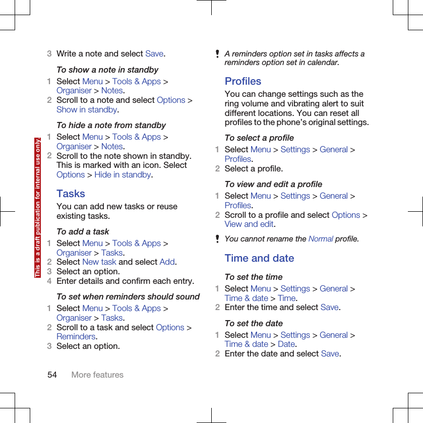 3Write a note and select Save.To show a note in standby1Select Menu &gt; Tools &amp; Apps &gt;Organiser &gt; Notes.2Scroll to a note and select Options &gt;Show in standby.To hide a note from standby1Select Menu &gt; Tools &amp; Apps &gt;Organiser &gt; Notes.2Scroll to the note shown in standby.This is marked with an icon. SelectOptions &gt; Hide in standby.TasksYou can add new tasks or reuseexisting tasks.To add a task1Select Menu &gt; Tools &amp; Apps &gt;Organiser &gt; Tasks.2Select New task and select Add.3Select an option.4Enter details and confirm each entry.To set when reminders should sound1Select Menu &gt; Tools &amp; Apps &gt;Organiser &gt; Tasks.2Scroll to a task and select Options &gt;Reminders.3Select an option.A reminders option set in tasks affects areminders option set in calendar.ProfilesYou can change settings such as thering volume and vibrating alert to suitdifferent locations. You can reset allprofiles to the phone’s original settings.To select a profile1Select Menu &gt; Settings &gt; General &gt;Profiles.2Select a profile.To view and edit a profile1Select Menu &gt; Settings &gt; General &gt;Profiles.2Scroll to a profile and select Options &gt;View and edit.You cannot rename the Normal profile.Time and dateTo set the time1Select Menu &gt; Settings &gt; General &gt;Time &amp; date &gt; Time.2Enter the time and select Save.To set the date1Select Menu &gt; Settings &gt; General &gt;Time &amp; date &gt; Date.2Enter the date and select Save.54 More featuresThis is a draft publication for internal use only.