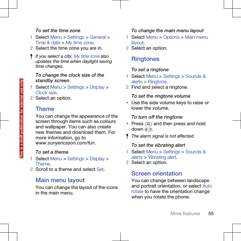 To set the time zone1Select Menu &gt; Settings &gt; General &gt;Time &amp; date &gt; My time zone.2Select the time zone you are in.If you select a city, My time zone alsoupdates the time when daylight savingtime changes.To change the clock size of thestandby screen1Select Menu &gt; Settings &gt; Display &gt;Clock size.2Select an option.ThemeYou can change the appearance of thescreen through items such as coloursand wallpaper. You can also createnew themes and download them. Formore information, go towww.sonyericsson.com/fun.To set a theme1Select Menu &gt; Settings &gt; Display &gt;Theme.2Scroll to a theme and select Set.Main menu layoutYou can change the layout of the iconsin the main menu.To change the main menu layout1Select Menu &gt; Options &gt; Main menulayout.2Select an option.RingtonesTo set a ringtone1Select Menu &gt; Settings &gt; Sounds &amp;alerts &gt; Ringtone.2Find and select a ringtone.To set the ringtone volume•Use the side volume keys to raise orlower the volume.To turn off the ringtone•Press   and then press and holddown  .The alarm signal is not affected.To set the vibrating alert1Select Menu &gt; Settings &gt; Sounds &amp;alerts &gt; Vibrating alert.2Select an option.Screen orientationYou can change between landscapeand portrait orientation, or select Autorotate to have the orientation changewhen you rotate the phone.More features 55This is a draft publication for internal use only.