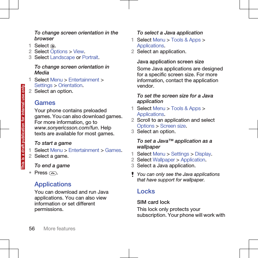 To change screen orientation in thebrowser1Select  .2Select Options &gt; View.3Select Landscape or Portrait.To change screen orientation inMedia1Select Menu &gt; Entertainment &gt;Settings &gt; Orientation.2Select an option.GamesYour phone contains preloadedgames. You can also download games.For more information, go towww.sonyericsson.com/fun. Helptexts are available for most games.To start a game1Select Menu &gt; Entertainment &gt; Games.2Select a game.To end a game•Press  .ApplicationsYou can download and run Javaapplications. You can also viewinformation or set differentpermissions.To select a Java application1Select Menu &gt; Tools &amp; Apps &gt;Applications.2Select an application.Java application screen sizeSome Java applications are designedfor a specific screen size. For moreinformation, contact the applicationvendor.To set the screen size for a Javaapplication1Select Menu &gt; Tools &amp; Apps &gt;Applications.2Scroll to an application and selectOptions &gt; Screen size.3Select an option.To set a Java™ application as awallpaper1Select Menu &gt; Settings &gt; Display.2Select Wallpaper &gt; Application.3Select a Java application.You can only see the Java applicationsthat have support for wallpaper.LocksSIM card lockThis lock only protects yoursubscription. Your phone will work with56 More featuresThis is a draft publication for internal use only.