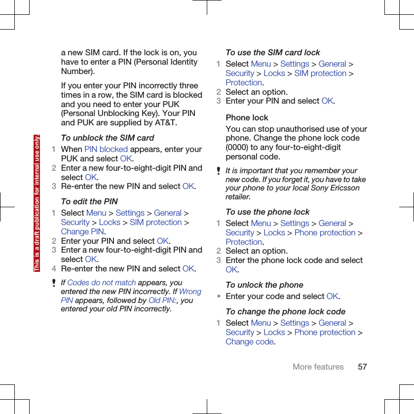 a new SIM card. If the lock is on, youhave to enter a PIN (Personal IdentityNumber).If you enter your PIN incorrectly threetimes in a row, the SIM card is blockedand you need to enter your PUK(Personal Unblocking Key). Your PINand PUK are supplied by AT&amp;T.To unblock the SIM card1When PIN blocked appears, enter yourPUK and select OK.2Enter a new four-to-eight-digit PIN andselect OK.3Re-enter the new PIN and select OK.To edit the PIN1Select Menu &gt; Settings &gt; General &gt;Security &gt; Locks &gt; SIM protection &gt;Change PIN.2Enter your PIN and select OK.3Enter a new four-to-eight-digit PIN andselect OK.4Re-enter the new PIN and select OK.If Codes do not match appears, youentered the new PIN incorrectly. If WrongPIN appears, followed by Old PIN:, youentered your old PIN incorrectly.To use the SIM card lock1Select Menu &gt; Settings &gt; General &gt;Security &gt; Locks &gt; SIM protection &gt;Protection.2Select an option.3Enter your PIN and select OK.Phone lockYou can stop unauthorised use of yourphone. Change the phone lock code(0000) to any four-to-eight-digitpersonal code.It is important that you remember yournew code. If you forget it, you have to takeyour phone to your local Sony Ericssonretailer.To use the phone lock1Select Menu &gt; Settings &gt; General &gt;Security &gt; Locks &gt; Phone protection &gt;Protection.2Select an option.3Enter the phone lock code and selectOK.To unlock the phone•Enter your code and select OK.To change the phone lock code1Select Menu &gt; Settings &gt; General &gt;Security &gt; Locks &gt; Phone protection &gt;Change code.More features 57This is a draft publication for internal use only.