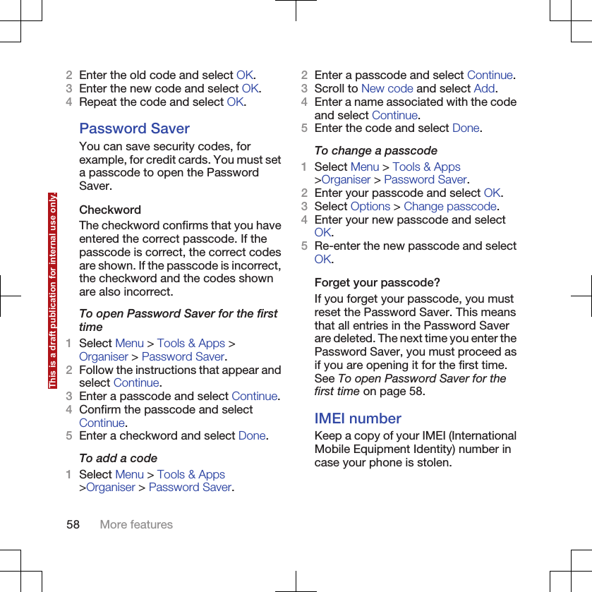 2Enter the old code and select OK.3Enter the new code and select OK.4Repeat the code and select OK.Password SaverYou can save security codes, forexample, for credit cards. You must seta passcode to open the PasswordSaver.CheckwordThe checkword confirms that you haveentered the correct passcode. If thepasscode is correct, the correct codesare shown. If the passcode is incorrect,the checkword and the codes shownare also incorrect.To open Password Saver for the firsttime1Select Menu &gt; Tools &amp; Apps &gt;Organiser &gt; Password Saver.2Follow the instructions that appear andselect Continue.3Enter a passcode and select Continue.4Confirm the passcode and selectContinue.5Enter a checkword and select Done.To add a code1Select Menu &gt; Tools &amp; Apps&gt;Organiser &gt; Password Saver.2Enter a passcode and select Continue.3Scroll to New code and select Add.4Enter a name associated with the codeand select Continue.5Enter the code and select Done.To change a passcode1Select Menu &gt; Tools &amp; Apps&gt;Organiser &gt; Password Saver.2Enter your passcode and select OK.3Select Options &gt; Change passcode.4Enter your new passcode and selectOK.5Re-enter the new passcode and selectOK.Forget your passcode?If you forget your passcode, you mustreset the Password Saver. This meansthat all entries in the Password Saverare deleted. The next time you enter thePassword Saver, you must proceed asif you are opening it for the first time.See To open Password Saver for thefirst time on page 58.IMEI numberKeep a copy of your IMEI (InternationalMobile Equipment Identity) number incase your phone is stolen.58 More featuresThis is a draft publication for internal use only.