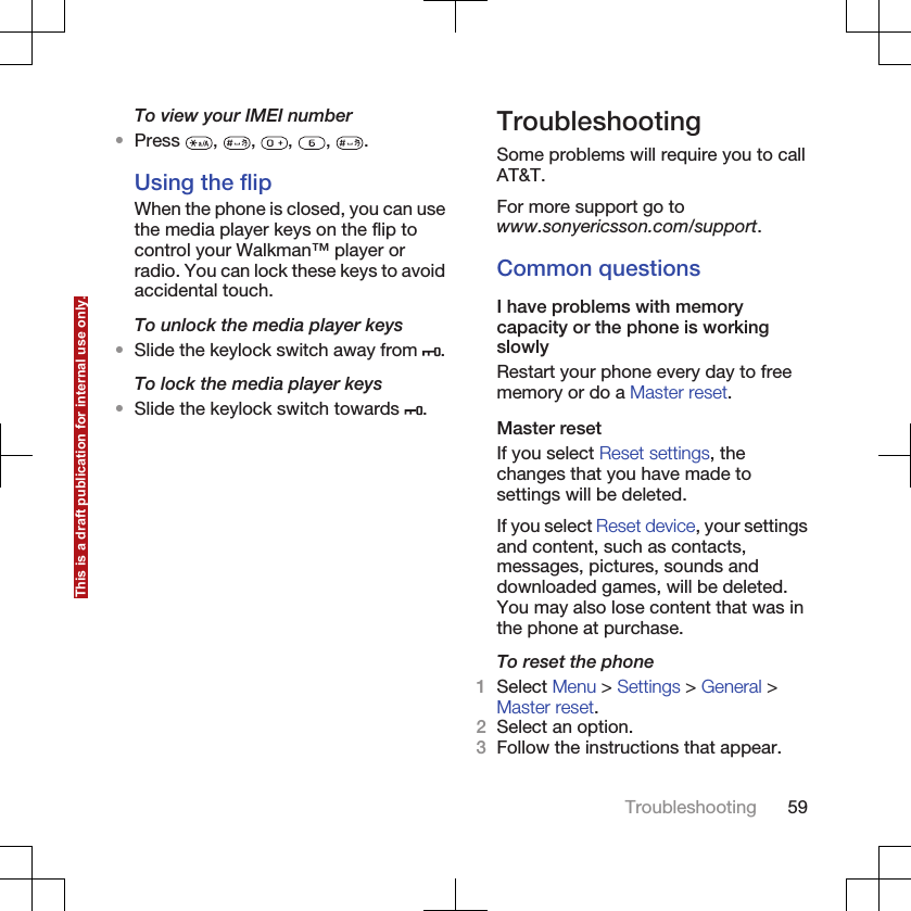 To view your IMEI number•Press  ,  ,  ,  ,  .Using the flipWhen the phone is closed, you can usethe media player keys on the flip tocontrol your Walkman™ player orradio. You can lock these keys to avoidaccidental touch.To unlock the media player keys•Slide the keylock switch away from  .To lock the media player keys•Slide the keylock switch towards  .TroubleshootingSome problems will require you to callAT&amp;T.For more support go towww.sonyericsson.com/support.Common questionsI have problems with memorycapacity or the phone is workingslowlyRestart your phone every day to freememory or do a Master reset.Master resetIf you select Reset settings, thechanges that you have made tosettings will be deleted.If you select Reset device, your settingsand content, such as contacts,messages, pictures, sounds anddownloaded games, will be deleted.You may also lose content that was inthe phone at purchase.To reset the phone1Select Menu &gt; Settings &gt; General &gt;Master reset.2Select an option.3Follow the instructions that appear.Troubleshooting 59This is a draft publication for internal use only.