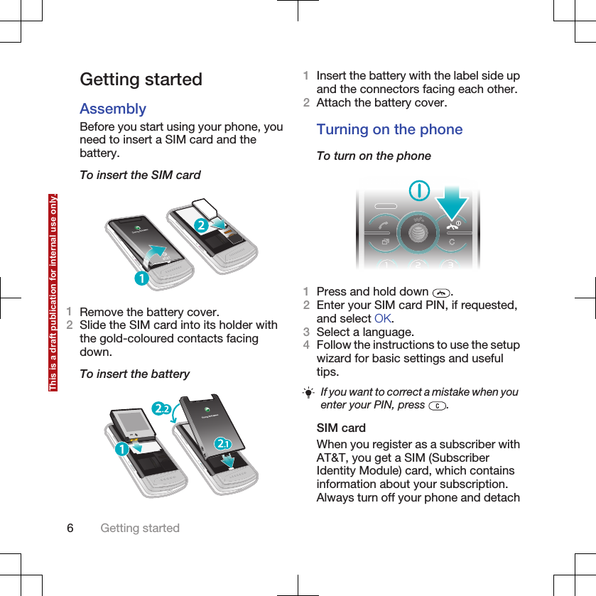 Getting startedAssemblyBefore you start using your phone, youneed to insert a SIM card and thebattery.To insert the SIM card1Remove the battery cover.2Slide the SIM card into its holder withthe gold-coloured contacts facingdown.To insert the battery1Insert the battery with the label side upand the connectors facing each other.2Attach the battery cover.Turning on the phoneTo turn on the phone1Press and hold down  .2Enter your SIM card PIN, if requested,and select OK.3Select a language.4Follow the instructions to use the setupwizard for basic settings and usefultips.If you want to correct a mistake when youenter your PIN, press  .SIM cardWhen you register as a subscriber withAT&amp;T, you get a SIM (SubscriberIdentity Module) card, which containsinformation about your subscription.Always turn off your phone and detach6Getting startedThis is a draft publication for internal use only.