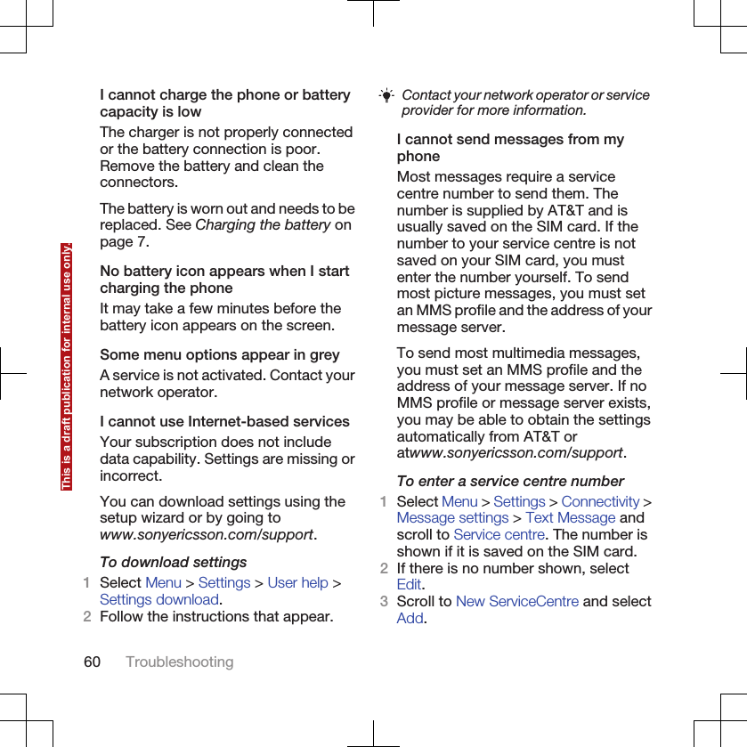 I cannot charge the phone or batterycapacity is lowThe charger is not properly connectedor the battery connection is poor.Remove the battery and clean theconnectors.The battery is worn out and needs to bereplaced. See Charging the battery onpage 7.No battery icon appears when I startcharging the phoneIt may take a few minutes before thebattery icon appears on the screen.Some menu options appear in greyA service is not activated. Contact yournetwork operator.I cannot use Internet-based servicesYour subscription does not includedata capability. Settings are missing orincorrect.You can download settings using thesetup wizard or by going towww.sonyericsson.com/support.To download settings1Select Menu &gt; Settings &gt; User help &gt;Settings download.2Follow the instructions that appear.Contact your network operator or serviceprovider for more information.I cannot send messages from myphoneMost messages require a servicecentre number to send them. Thenumber is supplied by AT&amp;T and isusually saved on the SIM card. If thenumber to your service centre is notsaved on your SIM card, you mustenter the number yourself. To sendmost picture messages, you must setan MMS profile and the address of yourmessage server.To send most multimedia messages,you must set an MMS profile and theaddress of your message server. If noMMS profile or message server exists,you may be able to obtain the settingsautomatically from AT&amp;T oratwww.sonyericsson.com/support.To enter a service centre number1Select Menu &gt; Settings &gt; Connectivity &gt;Message settings &gt; Text Message andscroll to Service centre. The number isshown if it is saved on the SIM card.2If there is no number shown, selectEdit.3Scroll to New ServiceCentre and selectAdd.60 TroubleshootingThis is a draft publication for internal use only.