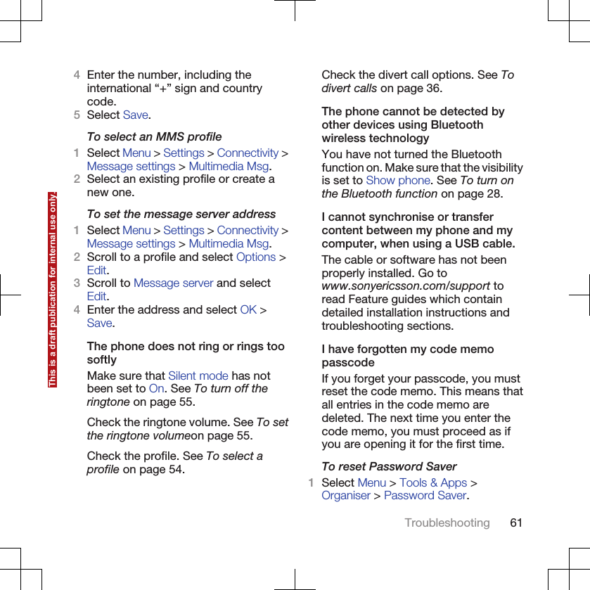 4Enter the number, including theinternational “+” sign and countrycode.5Select Save.To select an MMS profile1Select Menu &gt; Settings &gt; Connectivity &gt;Message settings &gt; Multimedia Msg.2Select an existing profile or create anew one.To set the message server address1Select Menu &gt; Settings &gt; Connectivity &gt;Message settings &gt; Multimedia Msg.2Scroll to a profile and select Options &gt;Edit.3Scroll to Message server and selectEdit.4Enter the address and select OK &gt;Save.The phone does not ring or rings toosoftlyMake sure that Silent mode has notbeen set to On. See To turn off theringtone on page 55.Check the ringtone volume. See To setthe ringtone volumeon page 55.Check the profile. See To select aprofile on page 54.Check the divert call options. See Todivert calls on page 36.The phone cannot be detected byother devices using Bluetoothwireless technologyYou have not turned the Bluetoothfunction on. Make sure that the visibilityis set to Show phone. See To turn onthe Bluetooth function on page 28.I cannot synchronise or transfercontent between my phone and mycomputer, when using a USB cable.The cable or software has not beenproperly installed. Go towww.sonyericsson.com/support toread Feature guides which containdetailed installation instructions andtroubleshooting sections.I have forgotten my code memopasscodeIf you forget your passcode, you mustreset the code memo. This means thatall entries in the code memo aredeleted. The next time you enter thecode memo, you must proceed as ifyou are opening it for the first time.To reset Password Saver1Select Menu &gt; Tools &amp; Apps &gt;Organiser &gt; Password Saver.Troubleshooting 61This is a draft publication for internal use only.