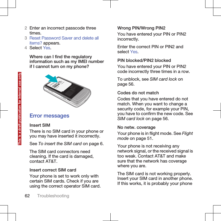 2Enter an incorrect passcode threetimes.3Reset Password Saver and delete allitems? appears.4Select Yes.Where can I find the regulatoryinformation such as my IMEI numberif I cannot turn on my phone?Error messagesInsert SIMThere is no SIM card in your phone oryou may have inserted it incorrectly.See To insert the SIM card on page 6.The SIM card connectors needcleaning. If the card is damaged,contact AT&amp;T.Insert correct SIM cardYour phone is set to work only withcertain SIM cards. Check if you areusing the correct operator SIM card.Wrong PIN/Wrong PIN2You have entered your PIN or PIN2incorrectly.Enter the correct PIN or PIN2 andselect Yes.PIN blocked/PIN2 blockedYou have entered your PIN or PIN2code incorrectly three times in a row.To unblock, see SIM card lock onpage 56.Codes do not matchCodes that you have entered do notmatch. When you want to change asecurity code, for example your PIN,you have to confirm the new code. SeeSIM card lock on page 56.No netw. coverageYour phone is in flight mode. See Flightmode on page 51.Your phone is not receiving anynetwork signal, or the received signal istoo weak. Contact AT&amp;T and makesure that the network has coveragewhere you are.The SIM card is not working properly.Insert your SIM card in another phone.If this works, it is probably your phone62 TroubleshootingThis is a draft publication for internal use only.