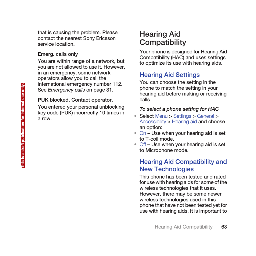 that is causing the problem. Pleasecontact the nearest Sony Ericssonservice location.Emerg. calls onlyYou are within range of a network, butyou are not allowed to use it. However,in an emergency, some networkoperators allow you to call theinternational emergency number 112.See Emergency calls on page 31.PUK blocked. Contact operator.You entered your personal unblockingkey code (PUK) incorrectly 10 times ina row.Hearing AidCompatibilityYour phone is designed for Hearing AidCompatibility (HAC) and uses settingsto optimize its use with hearing aids.Hearing Aid SettingsYou can choose the setting in thephone to match the setting in yourhearing aid before making or receivingcalls.To select a phone setting for HAC•Select Menu &gt; Settings &gt; General &gt;Accessibility &gt; Hearing aid and choosean option:•On – Use when your hearing aid is setto T-coil mode.•Off – Use when your hearing aid is setto Microphone mode.Hearing Aid Compatibility andNew TechnologiesThis phone has been tested and ratedfor use with hearing aids for some of thewireless technologies that it uses.However, there may be some newerwireless technologies used in thisphone that have not been tested yet foruse with hearing aids. It is important toHearing Aid Compatibility 63This is a draft publication for internal use only.