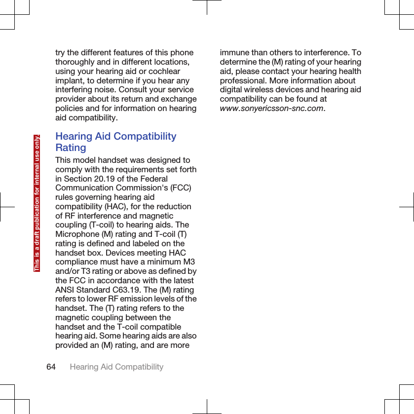 try the different features of this phonethoroughly and in different locations,using your hearing aid or cochlearimplant, to determine if you hear anyinterfering noise. Consult your serviceprovider about its return and exchangepolicies and for information on hearingaid compatibility.Hearing Aid CompatibilityRatingThis model handset was designed tocomply with the requirements set forthin Section 20.19 of the FederalCommunication Commission&apos;s (FCC)rules governing hearing aidcompatibility (HAC), for the reductionof RF interference and magneticcoupling (T-coil) to hearing aids. TheMicrophone (M) rating and T-coil (T)rating is defined and labeled on thehandset box. Devices meeting HACcompliance must have a minimum M3and/or T3 rating or above as defined bythe FCC in accordance with the latestANSI Standard C63.19. The (M) ratingrefers to lower RF emission levels of thehandset. The (T) rating refers to themagnetic coupling between thehandset and the T-coil compatiblehearing aid. Some hearing aids are alsoprovided an (M) rating, and are moreimmune than others to interference. Todetermine the (M) rating of your hearingaid, please contact your hearing healthprofessional. More information aboutdigital wireless devices and hearing aidcompatibility can be found atwww.sonyericsson-snc.com.64 Hearing Aid CompatibilityThis is a draft publication for internal use only.