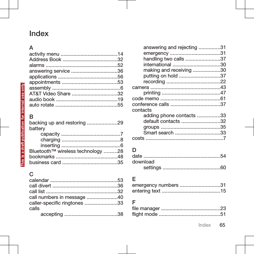 IndexAactivity menu ........................................14Address Book .......................................32alarms ...................................................52answering service .................................36applications ..........................................56appointments .......................................53assembly ................................................6AT&amp;T Video Share ................................32audio book ...........................................19auto rotate ............................................55Bbacking up and restoring .....................29batterycapacity ..........................................7charging .........................................8inserting ..........................................6Bluetooth™ wireless technology .........28bookmarks ...........................................48business card .......................................35Ccalendar ................................................53call divert ..............................................36call list ..................................................32call numbers in message ......................40caller-specific ringtones .......................33calls accepting .....................................38answering and rejecting ...............31emergency ...................................31handling two calls ........................37international ..................................30making and receiving ...................30putting on hold .............................37recording ......................................22camera .................................................43printing .........................................47code memo ..........................................61conference calls ...................................37contactsadding phone contacts ................33default contacts ...........................32groups ..........................................35Smart search ................................33costs .......................................................7Ddate ......................................................54downloadsettings .........................................60Eemergency numbers ............................31entering text .........................................15Ffile manager ..........................................23flight mode ...........................................51Index 65This is a draft publication for internal use only.