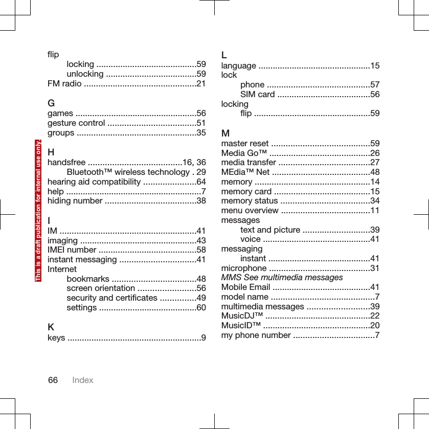 flip locking ..........................................59unlocking ......................................59FM radio ...............................................21Ggames ...................................................56gesture control .....................................51groups ..................................................35Hhandsfree .......................................16, 36Bluetooth™ wireless technology . 29hearing aid compatibility ......................64help .........................................................7hiding number ......................................38IIM .........................................................41imaging .................................................43IMEI number .........................................58instant messaging ................................41Internetbookmarks ...................................48screen orientation ........................56security and certificates ...............49settings .........................................60Kkeys ........................................................9Llanguage ...............................................15lock phone ...........................................57SIM card .......................................56lockingflip .................................................59Mmaster reset .........................................59Media Go™ ..........................................26media transfer ......................................27MEdia™ Net .........................................48memory ................................................14memory card ........................................15memory status .....................................34menu overview .....................................11messagestext and picture ............................39voice .............................................41messaginginstant ...........................................41microphone ..........................................31MMS See multimedia messagesMobile Email .........................................41model name ...........................................7multimedia messages ..........................39MusicDJ™ ............................................22MusicID™ .............................................20my phone number ..................................766 IndexThis is a draft publication for internal use only.