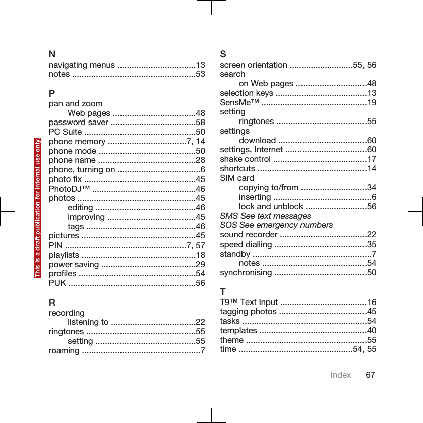 Nnavigating menus .................................13notes ....................................................53Ppan and zoomWeb pages ...................................48password saver ....................................58PC Suite ...............................................50phone memory .................................7, 14phone mode .........................................50phone name .........................................28phone, turning on ...................................6photo fix ...............................................45PhotoDJ™ ............................................46photos ..................................................45editing ..........................................46improving .....................................45tags ..............................................46pictures ................................................45PIN ....................................................7, 57playlists ................................................18power saving ........................................29profiles ..................................................54PUK ......................................................56Rrecordinglistening to ....................................22ringtones ..............................................55setting ..........................................55roaming ..................................................7Sscreen orientation ...........................55, 56searchon Web pages ..............................48selection keys .......................................13SensMe™ .............................................19settingringtones ......................................55settingsdownload .....................................60settings, Internet ..................................60shake control ........................................17shortcuts ..............................................14SIM cardcopying to/from ............................34inserting ..........................................6lock and unblock ..........................56SMS See text messagesSOS See emergency numberssound recorder .....................................22speed dialling .......................................35standby ..................................................7notes ............................................54synchronising .......................................50TT9™ Text Input .....................................16tagging photos .....................................45tasks .....................................................54templates ..............................................40theme ...................................................55time ................................................54, 55Index 67This is a draft publication for internal use only.