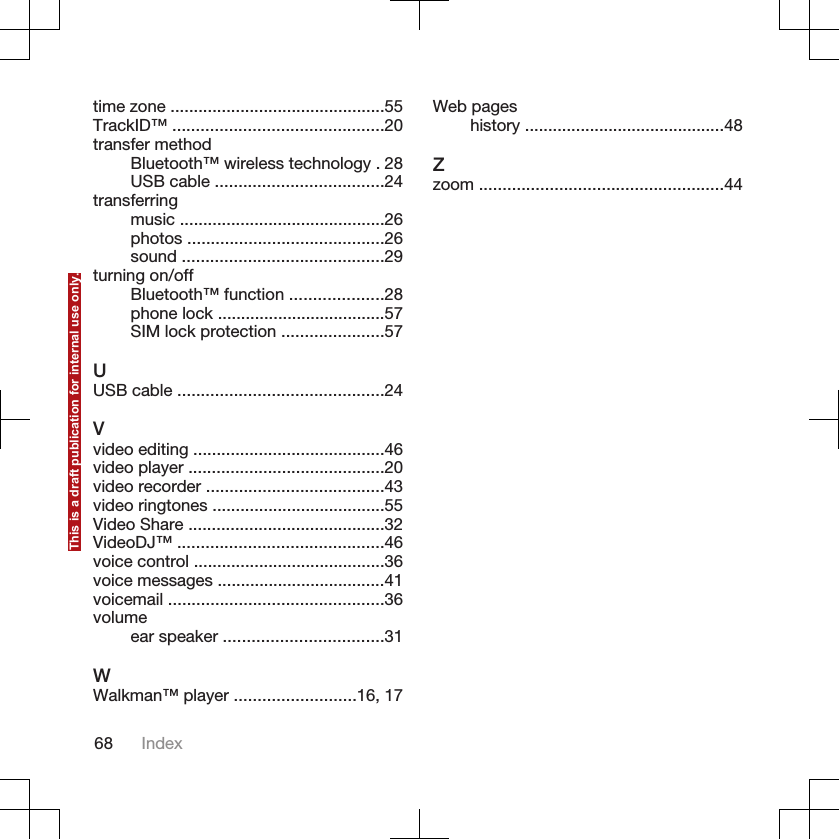 time zone ..............................................55TrackID™ .............................................20transfer methodBluetooth™ wireless technology . 28USB cable ....................................24transferringmusic ............................................26photos ..........................................26sound ...........................................29turning on/offBluetooth™ function ....................28phone lock ....................................57SIM lock protection ......................57UUSB cable ............................................24Vvideo editing .........................................46video player ..........................................20video recorder ......................................43video ringtones .....................................55Video Share ..........................................32VideoDJ™ ............................................46voice control .........................................36voice messages ....................................41voicemail ..............................................36volumeear speaker ..................................31WWalkman™ player ..........................16, 17Web pageshistory ...........................................48Zzoom ....................................................4468 IndexThis is a draft publication for internal use only.