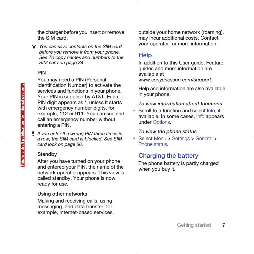 the charger before you insert or removethe SIM card.You can save contacts on the SIM cardbefore you remove it from your phone.See To copy names and numbers to theSIM card on page 34.PINYou may need a PIN (PersonalIdentification Number) to activate theservices and functions in your phone.Your PIN is supplied by AT&amp;T. EachPIN digit appears as *, unless it startswith emergency number digits, forexample, 112 or 911. You can see andcall an emergency number withoutentering a PIN.If you enter the wrong PIN three times ina row, the SIM card is blocked. See SIMcard lock on page 56.StandbyAfter you have turned on your phoneand entered your PIN, the name of thenetwork operator appears. This view iscalled standby. Your phone is nowready for use.Using other networksMaking and receiving calls, usingmessaging, and data transfer, forexample, Internet-based services,outside your home network (roaming),may incur additional costs. Contactyour operator for more information.HelpIn addition to this User guide, Featureguides and more information areavailable atwww.sonyericsson.com/support.Help and information are also availablein your phone.To view information about functions•Scroll to a function and select Info, ifavailable. In some cases, Info appearsunder Options.To view the phone status•Select Menu &gt; Settings &gt; General &gt;Phone status.Charging the batteryThe phone battery is partly chargedwhen you buy it.Getting started 7This is a draft publication for internal use only.