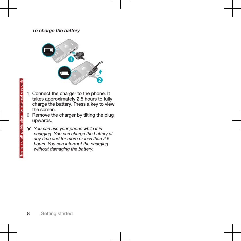 To charge the battery1Connect the charger to the phone. Ittakes approximately 2.5 hours to fullycharge the battery. Press a key to viewthe screen.2Remove the charger by tilting the plugupwards.You can use your phone while it ischarging. You can charge the battery atany time and for more or less than 2.5hours. You can interrupt the chargingwithout damaging the battery.8Getting startedThis is a draft publication for internal use only.