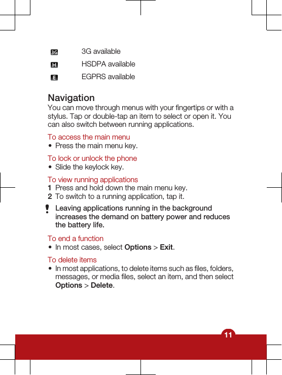 3G availableHSDPA availableEGPRS availableNavigationYou can move through menus with your fingertips or with astylus. Tap or double-tap an item to select or open it. Youcan also switch between running applications.To access the main menu•Press the main menu key.To lock or unlock the phone•Slide the keylock key.To view running applications1Press and hold down the main menu key.2To switch to a running application, tap it.Leaving applications running in the backgroundincreases the demand on battery power and reducesthe battery life.To end a function•In most cases, select Options &gt; Exit.To delete items•In most applications, to delete items such as files, folders,messages, or media files, select an item, and then selectOptions &gt; Delete.11