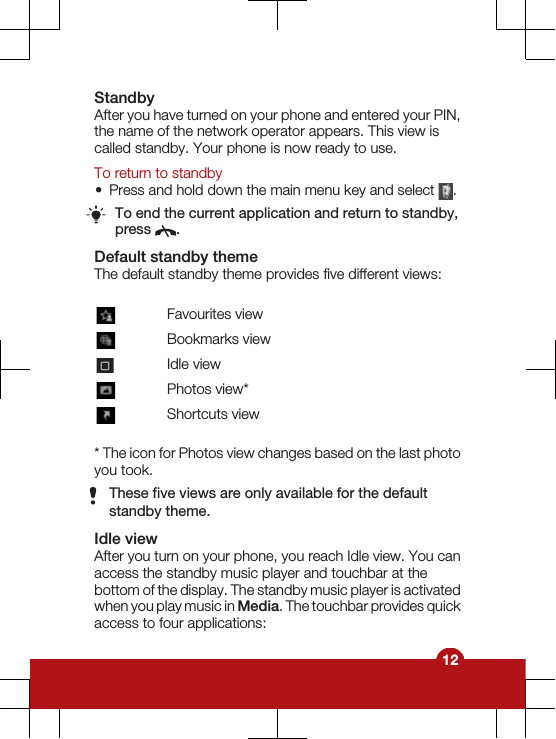 StandbyAfter you have turned on your phone and entered your PIN,the name of the network operator appears. This view iscalled standby. Your phone is now ready to use.To return to standby•Press and hold down the main menu key and select  .To end the current application and return to standby,press  .Default standby themeThe default standby theme provides five different views:Favourites viewBookmarks viewIdle viewPhotos view*Shortcuts view* The icon for Photos view changes based on the last photoyou took.These five views are only available for the defaultstandby theme.Idle viewAfter you turn on your phone, you reach Idle view. You canaccess the standby music player and touchbar at thebottom of the display. The standby music player is activatedwhen you play music in Media. The touchbar provides quickaccess to four applications:12