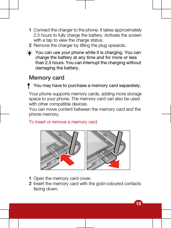 1Connect the charger to the phone. It takes approximately2.5 hours to fully charge the battery. Activate the screenwith a tap to view the charge status.2Remove the charger by tilting the plug upwards.You can use your phone while it is charging. You cancharge the battery at any time and for more or lessthan 2.5 hours. You can interrupt the charging withoutdamaging the battery.Memory cardYou may have to purchase a memory card separately.Your phone supports memory cards, adding more storagespace to your phone. The memory card can also be usedwith other compatible devices.You can move content between the memory card and thephone memory.To insert or remove a memory card1Open the memory card cover.2Insert the memory card with the gold-coloured contactsfacing down.15