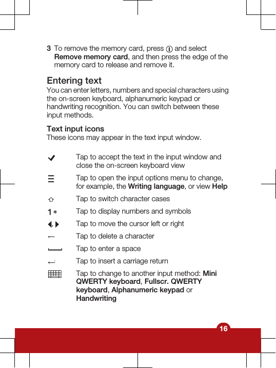 3To remove the memory card, press   and selectRemove memory card, and then press the edge of thememory card to release and remove it.Entering textYou can enter letters, numbers and special characters usingthe on-screen keyboard, alphanumeric keypad orhandwriting recognition. You can switch between theseinput methods.Text input iconsThese icons may appear in the text input window.Tap to accept the text in the input window andclose the on-screen keyboard viewTap to open the input options menu to change,for example, the Writing language, or view HelpTap to switch character casesTap to display numbers and symbols,  Tap to move the cursor left or rightTap to delete a characterTap to enter a spaceTap to insert a carriage returnTap to change to another input method: MiniQWERTY keyboard, Fullscr. QWERTYkeyboard, Alphanumeric keypad orHandwriting16