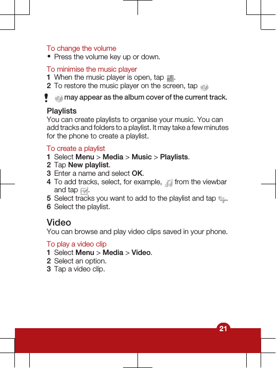 To change the volume•Press the volume key up or down.To minimise the music player1When the music player is open, tap  .2To restore the music player on the screen, tap  may appear as the album cover of the current track.PlaylistsYou can create playlists to organise your music. You canadd tracks and folders to a playlist. It may take a few minutesfor the phone to create a playlist.To create a playlist1Select Menu &gt; Media &gt; Music &gt; Playlists.2Tap New playlist.3Enter a name and select OK.4To add tracks, select, for example,   from the viewbarand tap  .5Select tracks you want to add to the playlist and tap  .6Select the playlist.VideoYou can browse and play video clips saved in your phone.To play a video clip1Select Menu &gt; Media &gt; Video.2Select an option.3Tap a video clip.21