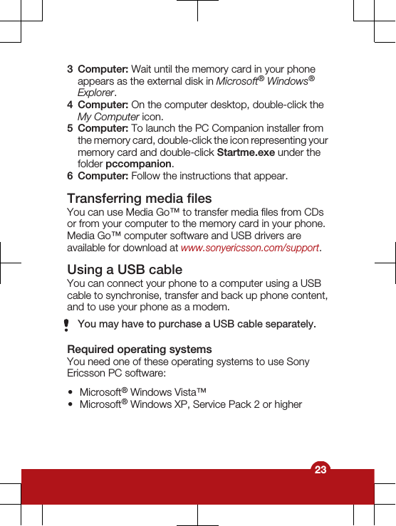 3Computer: Wait until the memory card in your phoneappears as the external disk in Microsoft® Windows®Explorer.4Computer: On the computer desktop, double-click theMy Computer icon.5Computer: To launch the PC Companion installer fromthe memory card, double-click the icon representing yourmemory card and double-click Startme.exe under thefolder pccompanion.6Computer: Follow the instructions that appear.Transferring media filesYou can use Media Go™ to transfer media files from CDsor from your computer to the memory card in your phone.Media Go™ computer software and USB drivers areavailable for download at www.sonyericsson.com/support.Using a USB cableYou can connect your phone to a computer using a USBcable to synchronise, transfer and back up phone content,and to use your phone as a modem.You may have to purchase a USB cable separately.Required operating systemsYou need one of these operating systems to use SonyEricsson PC software:•Microsoft® Windows Vista™•Microsoft® Windows XP, Service Pack 2 or higher23