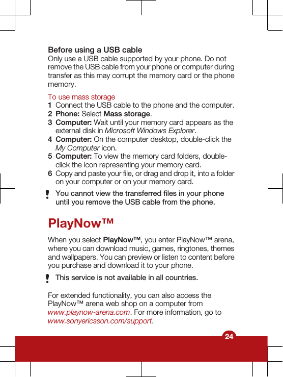 Before using a USB cableOnly use a USB cable supported by your phone. Do notremove the USB cable from your phone or computer duringtransfer as this may corrupt the memory card or the phonememory.To use mass storage1Connect the USB cable to the phone and the computer.2Phone: Select Mass storage.3Computer: Wait until your memory card appears as theexternal disk in Microsoft Windows Explorer.4Computer: On the computer desktop, double-click theMy Computer icon.5Computer: To view the memory card folders, double-click the icon representing your memory card.6Copy and paste your file, or drag and drop it, into a folderon your computer or on your memory card.You cannot view the transferred files in your phoneuntil you remove the USB cable from the phone.PlayNow™When you select PlayNow™, you enter PlayNow™ arena,where you can download music, games, ringtones, themesand wallpapers. You can preview or listen to content beforeyou purchase and download it to your phone.This service is not available in all countries.For extended functionality, you can also access thePlayNow™ arena web shop on a computer fromwww.playnow-arena.com. For more information, go towww.sonyericsson.com/support.24