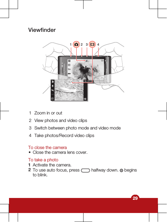 Viewfinder1 3241 Zoom in or out2 View photos and video clips3 Switch between photo mode and video mode4 Take photos/Record video clipsTo close the camera•Close the camera lens cover.To take a photo1Activate the camera.2To use auto focus, press   halfway down.   beginsto blink.29