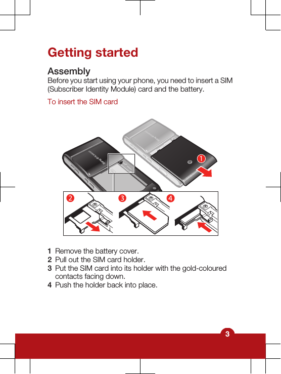 Getting startedAssemblyBefore you start using your phone, you need to insert a SIM(Subscriber Identity Module) card and the battery.To insert the SIM card1Remove the battery cover.2Pull out the SIM card holder.3Put the SIM card into its holder with the gold-colouredcontacts facing down.4Push the holder back into place.3