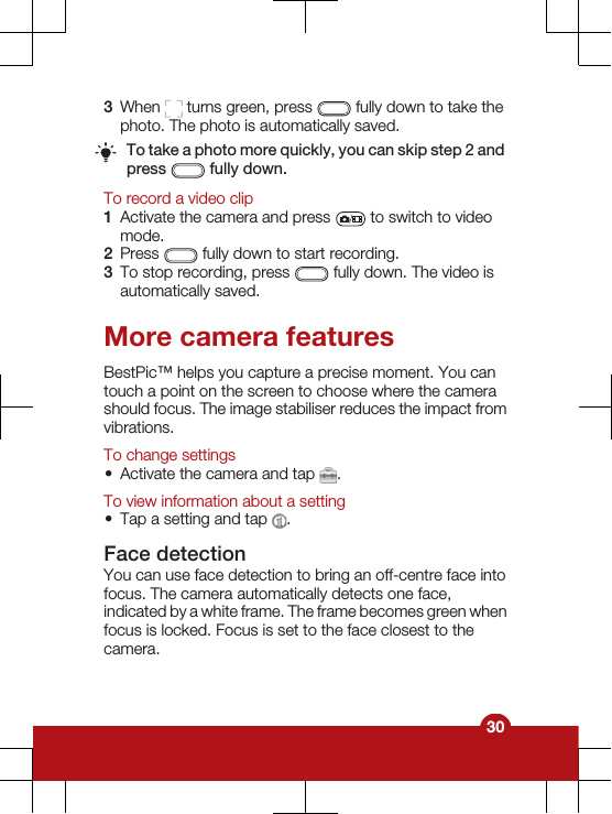 3When   turns green, press   fully down to take thephoto. The photo is automatically saved.To take a photo more quickly, you can skip step 2 andpress   fully down.To record a video clip1Activate the camera and press   to switch to videomode.2Press   fully down to start recording.3To stop recording, press   fully down. The video isautomatically saved.More camera featuresBestPic™ helps you capture a precise moment. You cantouch a point on the screen to choose where the camerashould focus. The image stabiliser reduces the impact fromvibrations.To change settings•Activate the camera and tap  .To view information about a setting•Tap a setting and tap  .Face detectionYou can use face detection to bring an off-centre face intofocus. The camera automatically detects one face,indicated by a white frame. The frame becomes green whenfocus is locked. Focus is set to the face closest to thecamera.30