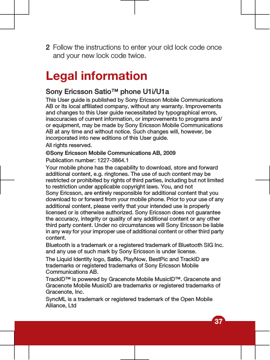 2Follow the instructions to enter your old lock code onceand your new lock code twice.Legal informationSony Ericsson Satio™ phone U1i/U1a This User guide is published by Sony Ericsson Mobile CommunicationsAB or its local affiliated company, without any warranty. Improvementsand changes to this User guide necessitated by typographical errors,inaccuracies of current information, or improvements to programs and/or equipment, may be made by Sony Ericsson Mobile CommunicationsAB at any time and without notice. Such changes will, however, beincorporated into new editions of this User guide.All rights reserved.©Sony Ericsson Mobile Communications AB, 2009Publication number: 1227-3864.1Your mobile phone has the capability to download, store and forwardadditional content, e.g. ringtones. The use of such content may berestricted or prohibited by rights of third parties, including but not limitedto restriction under applicable copyright laws. You, and notSony Ericsson, are entirely responsible for additional content that youdownload to or forward from your mobile phone. Prior to your use of anyadditional content, please verify that your intended use is properlylicensed or is otherwise authorized. Sony Ericsson does not guaranteethe accuracy, integrity or quality of any additional content or any otherthird party content. Under no circumstances will Sony Ericsson be liablein any way for your improper use of additional content or other third partycontent.Bluetooth is a trademark or a registered trademark of Bluetooth SIG Inc.and any use of such mark by Sony Ericsson is under license.The Liquid Identity logo, Satio, PlayNow, BestPic and TrackID aretrademarks or registered trademarks of Sony Ericsson MobileCommunications AB.TrackID™ is powered by Gracenote Mobile MusicID™. Gracenote andGracenote Mobile MusicID are trademarks or registered trademarks ofGracenote, Inc.SyncML is a trademark or registered trademark of the Open MobileAlliance, Ltd37
