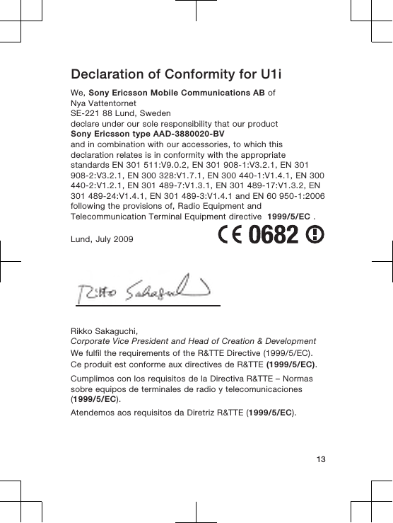 Declaration of Conformity for U1iWe, Sony Ericsson Mobile Communications AB ofNya VattentornetSE-221 88 Lund, Swedendeclare under our sole responsibility that our productSony Ericsson type AAD-3880020-BVand in combination with our accessories, to which thisdeclaration relates is in conformity with the appropriatestandards EN 301 511:V9.0.2, EN 301 908-1:V3.2.1, EN 301908-2:V3.2.1, EN 300 328:V1.7.1, EN 300 440-1:V1.4.1, EN 300440-2:V1.2.1, EN 301 489-7:V1.3.1, EN 301 489-17:V1.3.2, EN301 489-24:V1.4.1, EN 301 489-3:V1.4.1 and EN 60 950-1:2006following the provisions of, Radio Equipment andTelecommunication Terminal Equipment directive  1999/5/EC .Lund, July 2009Rikko Sakaguchi,Corporate Vice President and Head of Creation &amp; DevelopmentWe fulfil the requirements of the R&amp;TTE Directive (1999/5/EC).Ce produit est conforme aux directives de R&amp;TTE (1999/5/EC).Cumplimos con los requisitos de la Directiva R&amp;TTE – Normassobre equipos de terminales de radio y telecomunicaciones(1999/5/EC).Atendemos aos requisitos da Diretriz R&amp;TTE (1999/5/EC).13