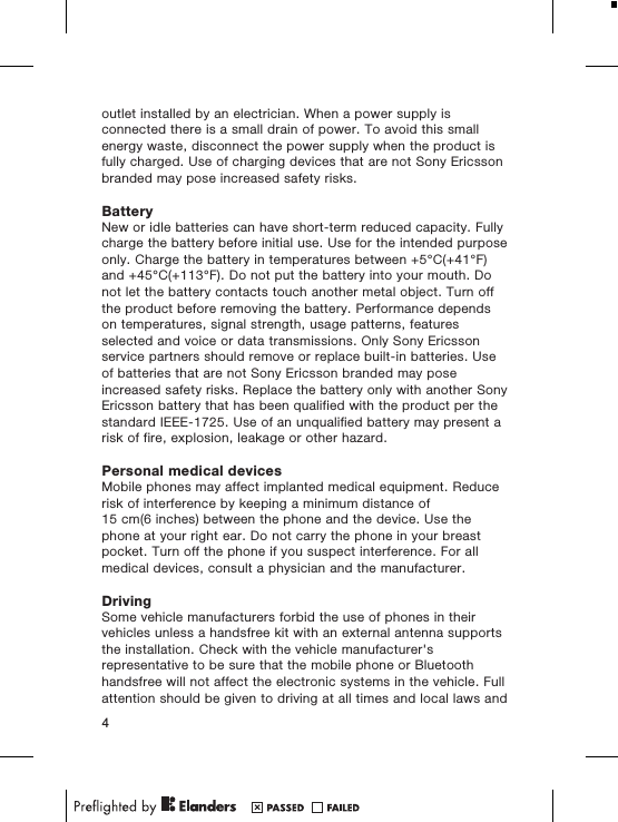 outlet installed by an electrician. When a power supply isconnected there is a small drain of power. To avoid this smallenergy waste, disconnect the power supply when the product isfully charged. Use of charging devices that are not Sony Ericssonbranded may pose increased safety risks.BatteryNew or idle batteries can have short-term reduced capacity. Fullycharge the battery before initial use. Use for the intended purposeonly. Charge the battery in temperatures between +5°C(+41°F)and +45°C(+113°F). Do not put the battery into your mouth. Donot let the battery contacts touch another metal object. Turn offthe product before removing the battery. Performance dependson temperatures, signal strength, usage patterns, featuresselected and voice or data transmissions. Only Sony Ericssonservice partners should remove or replace built-in batteries. Useof batteries that are not Sony Ericsson branded may poseincreased safety risks. Replace the battery only with another SonyEricsson battery that has been qualified with the product per thestandard IEEE-1725. Use of an unqualified battery may present arisk of fire, explosion, leakage or other hazard.Personal medical devicesMobile phones may affect implanted medical equipment. Reducerisk of interference by keeping a minimum distance of15 cm(6 inches) between the phone and the device. Use thephone at your right ear. Do not carry the phone in your breastpocket. Turn off the phone if you suspect interference. For allmedical devices, consult a physician and the manufacturer.DrivingSome vehicle manufacturers forbid the use of phones in theirvehicles unless a handsfree kit with an external antenna supportsthe installation. Check with the vehicle manufacturer&apos;srepresentative to be sure that the mobile phone or Bluetoothhandsfree will not affect the electronic systems in the vehicle. Fullattention should be given to driving at all times and local laws and4