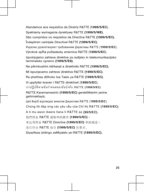 Atendemos aos requisitos da Diretriz R&amp;TTE (1999/5/EC).Spełniamy wymagania dyrektywy R&amp;TTE (1999/5/WE).São cumpridos os requisitos da Directiva R&amp;TTE (1999/5/EC).Îndeplinim cerinţele Directivei R&amp;TTE (1999/5/EC).Изделие удовлетворяет требованиям Директивы R&amp;TTE (1999/5/EC).Výrobok spĺňa požiadavky smernice R&amp;TTE (1999/5/EC).Izpolnjujemo zahteve direktive za radijsko in telekomunikacijskoterminalsko opremo (1999/5/ES).Ne përmbushim kërkesat e direktivës R&amp;TTE (1999/5/EC).Mi ispunjavamo zahteve direktive R&amp;TTE (1999/5/EC).Re phethisa ditlhoko tsa Taelo ya R&amp;TTE (1999/5/EC).Vi uppfyller kraven i R&amp;TTE-direktivet (1999/5/EC).เราปฏิบัติตามขอกำหนดของขอบังคับ R&amp;TTE (1999/5/EC)R&amp;TTE Kararnamesinin (1999/5/EC) gerekliliklerini yerinegetirmekteyiz.Цей Виріб відповідає вимогам Директиви R&amp;TTE (1999/5/EC).Chúng tôi đáp ứng các yêu cầu của Chỉ thị R&amp;TTE (1999/5/EC).A ti mu awọn ibeere Ilana ti R&amp;TTE ṣẹ (99/5/EC).我們符合 R&amp;TTE 規程中的要求 (1999/5/EC)。本公司符合 R&amp;TTE Directive (1999/5/EC) 中的規定。我们符合 R&amp;TTE 指令 (1999/5/EC) 的要求。Siyazifeza izidingo zeMiyalelo ye-R&amp;TTE (1999/5/EC).25