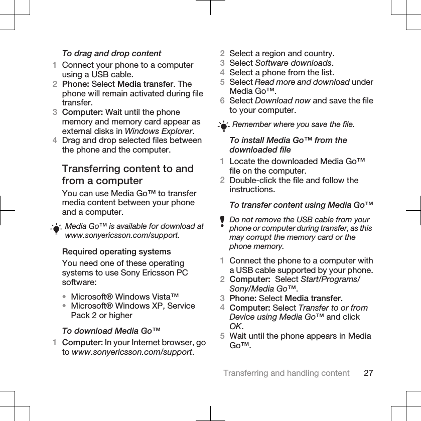 To drag and drop content1Connect your phone to a computerusing a USB cable.2Phone: Select Media transfer. Thephone will remain activated during filetransfer.3Computer: Wait until the phonememory and memory card appear asexternal disks in Windows Explorer.4Drag and drop selected files betweenthe phone and the computer.Transferring content to andfrom a computerYou can use Media Go™ to transfermedia content between your phoneand a computer.Media Go™ is available for download atwww.sonyericsson.com/support.Required operating systemsYou need one of these operatingsystems to use Sony Ericsson PCsoftware:•Microsoft® Windows Vista™•Microsoft® Windows XP, ServicePack 2 or higherTo download Media Go™1Computer: In your Internet browser, goto www.sonyericsson.com/support.2Select a region and country.3Select Software downloads.4Select a phone from the list.5Select Read more and download underMedia Go™.6Select Download now and save the fileto your computer.Remember where you save the file.To install Media Go™ from thedownloaded file1Locate the downloaded Media Go™file on the computer.2Double-click the file and follow theinstructions.To transfer content using Media Go™Do not remove the USB cable from yourphone or computer during transfer, as thismay corrupt the memory card or thephone memory.1Connect the phone to a computer witha USB cable supported by your phone.2Computer:  Select Start/Programs/Sony/Media Go™.3Phone: Select Media transfer.4Computer: Select Transfer to or fromDevice using Media Go™ and clickOK.5Wait until the phone appears in MediaGo™.Transferring and handling content 27