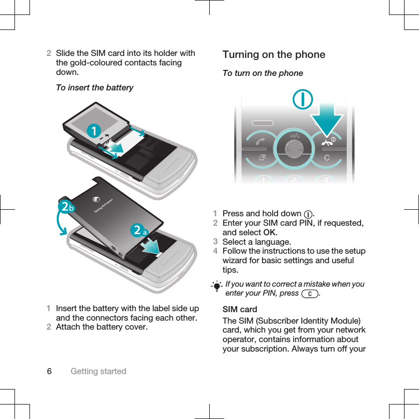 2Slide the SIM card into its holder withthe gold-coloured contacts facingdown.To insert the batteryb1Insert the battery with the label side upand the connectors facing each other.2Attach the battery cover.Turning on the phoneTo turn on the phone1Press and hold down  .2Enter your SIM card PIN, if requested,and select OK.3Select a language.4Follow the instructions to use the setupwizard for basic settings and usefultips.If you want to correct a mistake when youenter your PIN, press  .SIM cardThe SIM (Subscriber Identity Module)card, which you get from your networkoperator, contains information aboutyour subscription. Always turn off your6Getting started