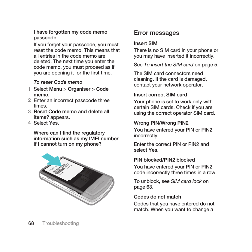 I have forgotten my code memopasscodeIf you forget your passcode, you mustreset the code memo. This means thatall entries in the code memo aredeleted. The next time you enter thecode memo, you must proceed as ifyou are opening it for the first time.To reset Code memo1Select Menu &gt; Organiser &gt; Codememo.2Enter an incorrect passcode threetimes.3Reset Code memo and delete allitems? appears.4Select Yes.Where can I find the regulatoryinformation such as my IMEI numberif I cannot turn on my phone?Error messagesInsert SIMThere is no SIM card in your phone oryou may have inserted it incorrectly.See To insert the SIM card on page 5.The SIM card connectors needcleaning. If the card is damaged,contact your network operator.Insert correct SIM cardYour phone is set to work only withcertain SIM cards. Check if you areusing the correct operator SIM card.Wrong PIN/Wrong PIN2You have entered your PIN or PIN2incorrectly.Enter the correct PIN or PIN2 andselect Yes.PIN blocked/PIN2 blockedYou have entered your PIN or PIN2code incorrectly three times in a row.To unblock, see SIM card lock onpage 63.Codes do not matchCodes that you have entered do notmatch. When you want to change a68 Troubleshooting