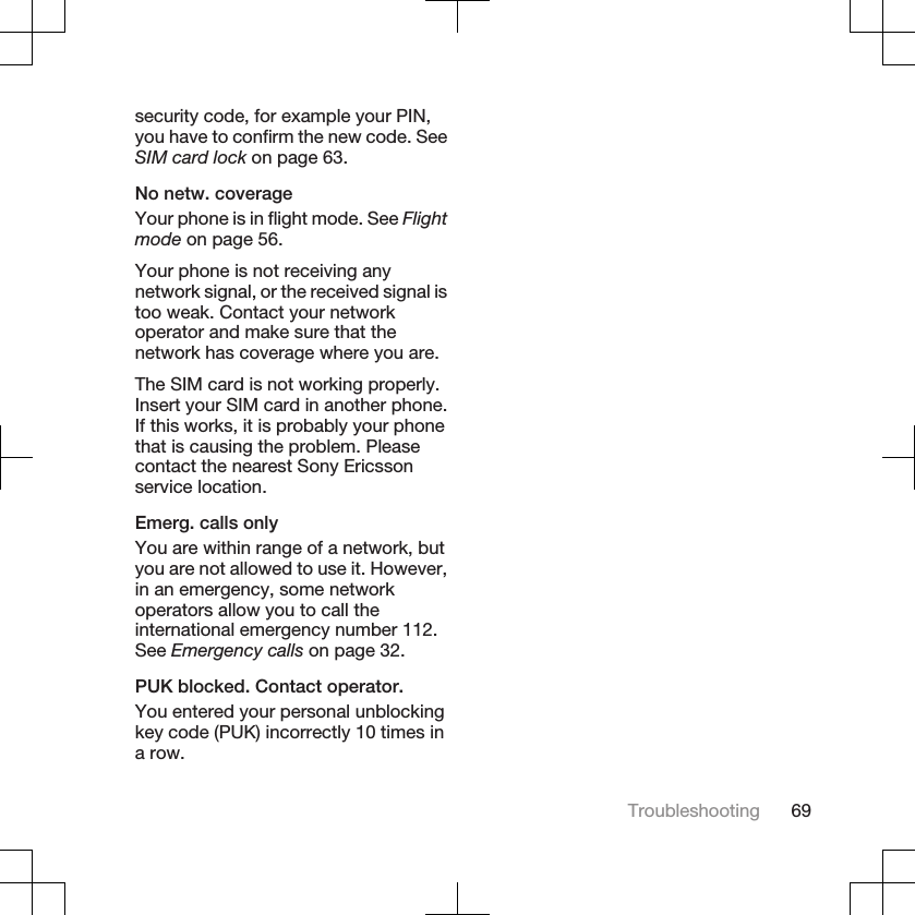 security code, for example your PIN,you have to confirm the new code. SeeSIM card lock on page 63.No netw. coverageYour phone is in flight mode. See Flightmode on page 56.Your phone is not receiving anynetwork signal, or the received signal istoo weak. Contact your networkoperator and make sure that thenetwork has coverage where you are.The SIM card is not working properly.Insert your SIM card in another phone.If this works, it is probably your phonethat is causing the problem. Pleasecontact the nearest Sony Ericssonservice location.Emerg. calls onlyYou are within range of a network, butyou are not allowed to use it. However,in an emergency, some networkoperators allow you to call theinternational emergency number 112.See Emergency calls on page 32.PUK blocked. Contact operator.You entered your personal unblockingkey code (PUK) incorrectly 10 times ina row.Troubleshooting 69