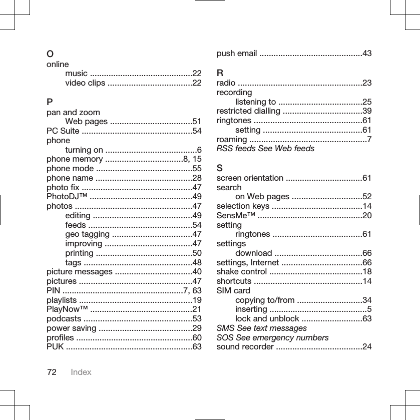 Oonlinemusic ............................................22video clips ....................................22Ppan and zoomWeb pages ...................................51PC Suite ...............................................54phoneturning on .......................................6phone memory .................................8, 15phone mode .........................................55phone name .........................................28photo fix ...............................................47PhotoDJ™ ............................................49photos ..................................................47editing ..........................................49feeds ............................................54geo tagging ..................................47improving .....................................47printing .........................................50tags ..............................................48picture messages .................................40pictures ................................................47PIN ....................................................7, 63playlists ................................................19PlayNow™ ............................................21podcasts ..............................................53power saving ........................................29profiles ..................................................60PUK ......................................................63push email ............................................43Rradio .....................................................23recordinglistening to ....................................25restricted dialling ..................................39ringtones ..............................................61setting ..........................................61roaming ..................................................7RSS feeds See Web feedsSscreen orientation .................................61searchon Web pages ..............................52selection keys .......................................14SensMe™ .............................................20settingringtones ......................................61settingsdownload .....................................66settings, Internet ..................................66shake control ........................................18shortcuts ..............................................14SIM cardcopying to/from ............................34inserting ..........................................5lock and unblock ..........................63SMS See text messagesSOS See emergency numberssound recorder .....................................2472 Index