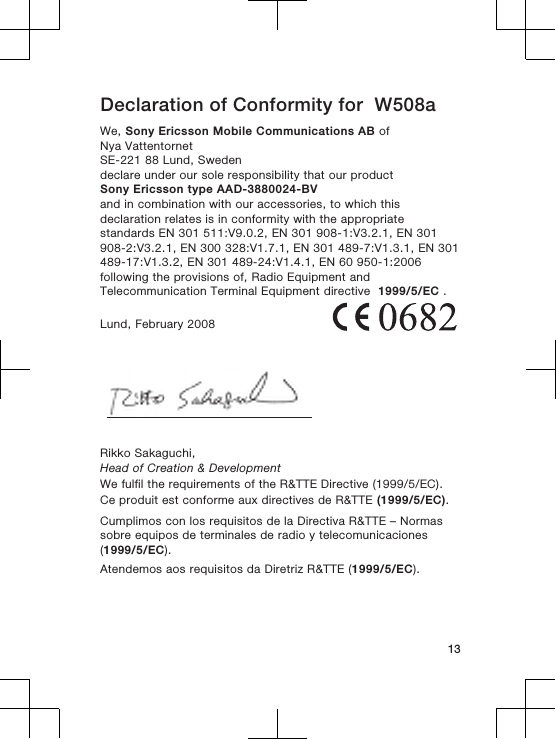Declaration of Conformity for  W508aWe, Sony Ericsson Mobile Communications AB ofNya VattentornetSE-221 88 Lund, Swedendeclare under our sole responsibility that our productSony Ericsson type AAD-3880024-BVand in combination with our accessories, to which thisdeclaration relates is in conformity with the appropriatestandards EN 301 511:V9.0.2, EN 301 908-1:V3.2.1, EN 301908-2:V3.2.1, EN 300 328:V1.7.1, EN 301 489-7:V1.3.1, EN 301489-17:V1.3.2, EN 301 489-24:V1.4.1, EN 60 950-1:2006following the provisions of, Radio Equipment andTelecommunication Terminal Equipment directive  1999/5/EC .Lund, February 2008Rikko Sakaguchi,Head of Creation &amp; DevelopmentWe fulfil the requirements of the R&amp;TTE Directive (1999/5/EC).Ce produit est conforme aux directives de R&amp;TTE (1999/5/EC).Cumplimos con los requisitos de la Directiva R&amp;TTE – Normassobre equipos de terminales de radio y telecomunicaciones(1999/5/EC).Atendemos aos requisitos da Diretriz R&amp;TTE (1999/5/EC).13