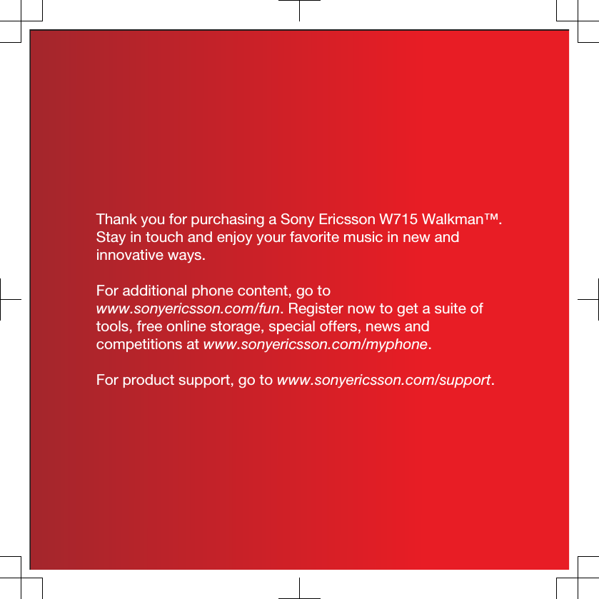 Thank you for purchasing a Sony Ericsson W715 Walkman™.Stay in touch and enjoy your favorite music in new andinnovative ways.For additional phone content, go towww.sonyericsson.com/fun. Register now to get a suite oftools, free online storage, special offers, news andcompetitions at www.sonyericsson.com/myphone.For product support, go to www.sonyericsson.com/support.