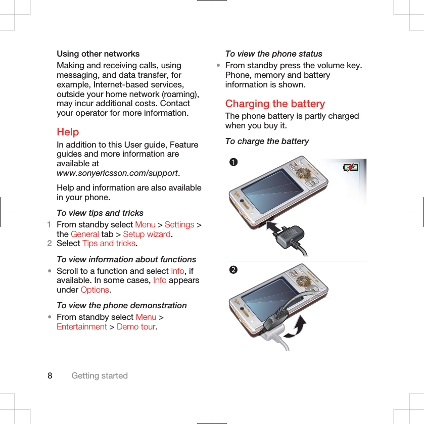Using other networksMaking and receiving calls, usingmessaging, and data transfer, forexample, Internet-based services,outside your home network (roaming),may incur additional costs. Contactyour operator for more information.HelpIn addition to this User guide, Featureguides and more information areavailable atwww.sonyericsson.com/support.Help and information are also availablein your phone.To view tips and tricks1From standby select Menu &gt; Settings &gt;the General tab &gt; Setup wizard.2Select Tips and tricks.To view information about functions•Scroll to a function and select Info, ifavailable. In some cases, Info appearsunder Options.To view the phone demonstration•From standby select Menu &gt;Entertainment &gt; Demo tour.To view the phone status•From standby press the volume key.Phone, memory and batteryinformation is shown.Charging the batteryThe phone battery is partly chargedwhen you buy it.To charge the battery8Getting started