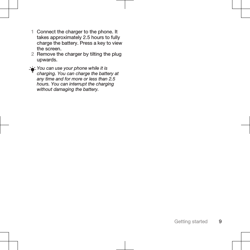 1Connect the charger to the phone. Ittakes approximately 2.5 hours to fullycharge the battery. Press a key to viewthe screen.2Remove the charger by tilting the plugupwards.You can use your phone while it ischarging. You can charge the battery atany time and for more or less than 2.5hours. You can interrupt the chargingwithout damaging the battery.Getting started 9