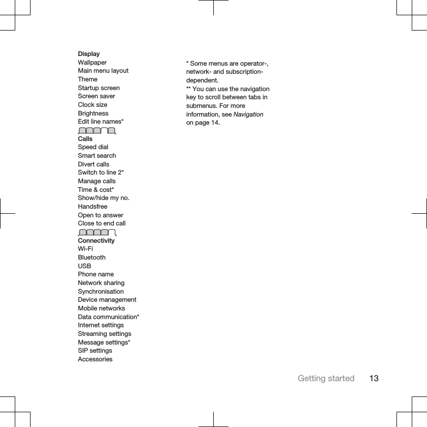 DisplayWallpaperMain menu layoutThemeStartup screenScreen saverClock sizeBrightnessEdit line names*CallsSpeed dialSmart searchDivert callsSwitch to line 2*Manage callsTime &amp; cost*Show/hide my no.HandsfreeOpen to answerClose to end callConnectivityWi-FiBluetoothUSBPhone nameNetwork sharingSynchronisationDevice managementMobile networksData communication*Internet settingsStreaming settingsMessage settings*SIP settingsAccessories* Some menus are operator-,network- and subscription-dependent.** You can use the navigationkey to scroll between tabs insubmenus. For moreinformation, see Navigationon page 14.Getting started 13