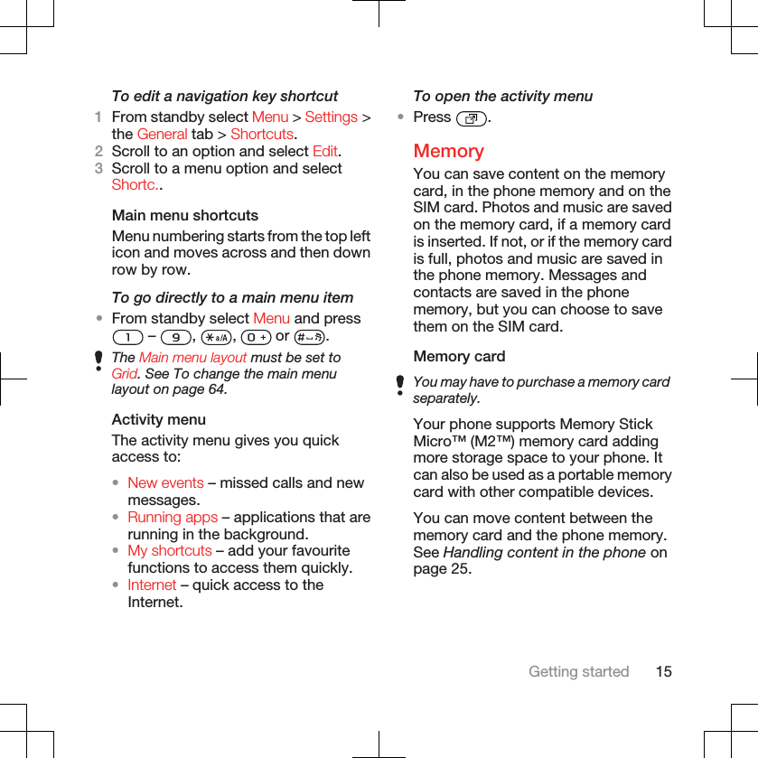 To edit a navigation key shortcut1From standby select Menu &gt; Settings &gt;the General tab &gt; Shortcuts.2Scroll to an option and select Edit.3Scroll to a menu option and selectShortc..Main menu shortcutsMenu numbering starts from the top lefticon and moves across and then downrow by row.To go directly to a main menu item•From standby select Menu and press –  ,  ,   or  .The Main menu layout must be set toGrid. See To change the main menulayout on page 64.Activity menuThe activity menu gives you quickaccess to:•New events – missed calls and newmessages.•Running apps – applications that arerunning in the background.•My shortcuts – add your favouritefunctions to access them quickly.•Internet – quick access to theInternet.To open the activity menu•Press  .MemoryYou can save content on the memorycard, in the phone memory and on theSIM card. Photos and music are savedon the memory card, if a memory cardis inserted. If not, or if the memory cardis full, photos and music are saved inthe phone memory. Messages andcontacts are saved in the phonememory, but you can choose to savethem on the SIM card.Memory cardYou may have to purchase a memory cardseparately.Your phone supports Memory StickMicro™ (M2™) memory card addingmore storage space to your phone. Itcan also be used as a portable memorycard with other compatible devices.You can move content between thememory card and the phone memory.See Handling content in the phone onpage 25.Getting started 15