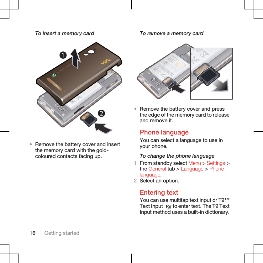 To insert a memory card•Remove the battery cover and insertthe memory card with the gold-coloured contacts facing up.To remove a memory card•Remove the battery cover and pressthe edge of the memory card to releaseand remove it.Phone languageYou can select a language to use inyour phone.To change the phone language1From standby select Menu &gt; Settings &gt;the General tab &gt; Language &gt; Phonelanguage.2Select an option.Entering textYou can use multitap text input or T9™Text Input   to enter text. The T9 TextInput method uses a built-in dictionary.16 Getting started