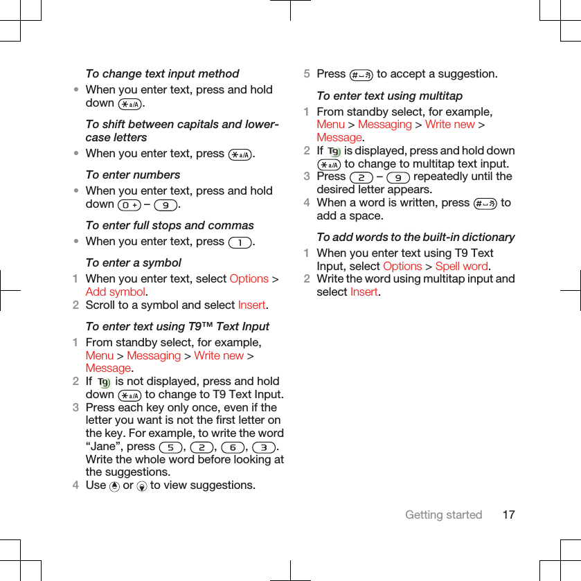 To change text input method•When you enter text, press and holddown  .To shift between capitals and lower-case letters•When you enter text, press  .To enter numbers•When you enter text, press and holddown   –  .To enter full stops and commas•When you enter text, press  .To enter a symbol1When you enter text, select Options &gt;Add symbol.2Scroll to a symbol and select Insert.To enter text using T9™ Text Input1From standby select, for example,Menu &gt; Messaging &gt; Write new &gt;Message.2If   is not displayed, press and holddown   to change to T9 Text Input.3Press each key only once, even if theletter you want is not the first letter onthe key. For example, to write the word“Jane”, press  ,  ,  ,  .Write the whole word before looking atthe suggestions.4Use   or   to view suggestions.5Press   to accept a suggestion.To enter text using multitap1From standby select, for example,Menu &gt; Messaging &gt; Write new &gt;Message.2If   is displayed, press and hold down to change to multitap text input.3Press   –   repeatedly until thedesired letter appears.4When a word is written, press   toadd a space.To add words to the built-in dictionary1When you enter text using T9 TextInput, select Options &gt; Spell word.2Write the word using multitap input andselect Insert.Getting started 17