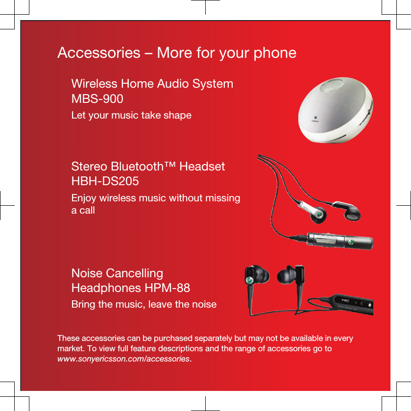 Accessories – More for your phoneWireless Home Audio SystemMBS-900Let your music take shapeStereo Bluetooth™ HeadsetHBH-DS205Enjoy wireless music without missinga callNoise CancellingHeadphones HPM-88Bring the music, leave the noiseThese accessories can be purchased separately but may not be available in everymarket. To view full feature descriptions and the range of accessories go towww.sonyericsson.com/accessories.