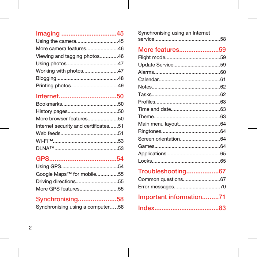 Imaging ...............................45Using the camera.............................45More camera features......................46Viewing and tagging photos............46Using photos....................................47Working with photos........................47Blogging...........................................48Printing photos.................................49Internet................................50Bookmarks.......................................50History pages...................................50More browser features.....................50Internet security and certificates......51Web feeds........................................51Wi-Fi™.............................................53DLNA™............................................53GPS.....................................54Using GPS........................................54Google Maps™ for mobile...............55Driving directions.............................55More GPS features...........................55Synchronising.....................58Synchronising using a computer.....58Synchronising using an Internetservice..............................................58More features......................59Flight mode......................................59Update Service.................................59Alarms..............................................60Calendar...........................................61Notes................................................62Tasks................................................62Profiles.............................................63Time and date..................................63Theme..............................................63Main menu layout.............................64Ringtones.........................................64Screen orientation............................64Games..............................................64Applications.....................................65Locks................................................65Troubleshooting..................67Common questions..........................67Error messages................................70Important information.........71Index....................................832
