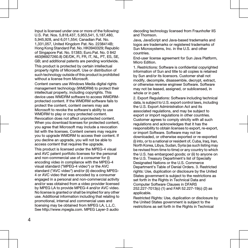 Input is licensed under one or more of the following:U.S. Pat. Nos. 5,818,437, 5,953,541, 5,187,480,5,945,928, and 6,011,554; Canadian Pat. No.1,331,057, United Kingdom Pat. No. 2238414B;Hong Kong Standard Pat. No. HK0940329; Republicof Singapore Pat. No. 51383; Euro.Pat. No. 0 842463(96927260.8) DE/DK, FI, FR, IT, NL, PT, ES, SE,GB; and additional patents are pending worldwide.This product is protected by certain intellectualproperty rights of Microsoft. Use or distribution ofsuch technology outside of this product is prohibitedwithout a license from Microsoft.Content owners use Windows Media digital rightsmanagement technology (WMDRM) to protect theirintellectual property, including copyrights. Thisdevice uses WMDRM software to access WMDRM-protected content. If the WMDRM software fails toprotect the content, content owners may askMicrosoft to revoke the software&apos;s ability to useWMDRM to play or copy protected content.Revocation does not affect unprotected content.When you download licenses for protected content,you agree that Microsoft may include a revocationlist with the licenses. Content owners may requireyou to upgrade WMDRM to access their content. Ifyou decline an upgrade, you will not be able toaccess content that requires the upgrade.This product is licensed under the MPEG-4 visualand AVC patent portfolio licenses for the personaland non-commercial use of a consumer for (i)encoding video in compliance with the MPEG-4visual standard (&quot;MPEG-4 video&quot;) or the AVCstandard (&quot;AVC video&quot;) and/or (ii) decoding MPEG-4 or AVC video that was encoded by a consumerengaged in a personal and non-commercial activityand/or was obtained from a video provider licensedby MPEG LA to provide MPEG-4 and/or AVC video.No license is granted or shall be implied for any otheruse. Additional information including that relating topromotional, internal and commercial uses andlicensing may be obtained from MPEG LA, L.L.C.See http://www.mpegla.com. MPEG Layer-3 audiodecoding technology licensed from Fraunhofer IISand Thomson.Java, JavaScript and Java-based trademarks andlogos are trademarks or registered trademarks ofSun Microsystems, Inc. in the U.S. and othercountries.End-user license agreement for Sun Java Platform,Micro Edition.1. Restrictions: Software is confidential copyrightedinformation of Sun and title to all copies is retainedby Sun and/or its licensors. Customer shall notmodify, decompile, disassemble, decrypt, extract,or otherwise reverse engineer Software. Softwaremay not be leased, assigned, or sublicensed, inwhole or in part.2. Export Regulations: Software including technicaldata, is subject to U.S. export control laws, includingthe U.S. Export Administration Act and itsassociated regulations, and may be subject toexport or import regulations in other countries.Customer agrees to comply strictly with all suchregulations and acknowledges that it has theresponsibility to obtain licenses to export, re-export,or import Software. Software may not bedownloaded, or otherwise exported or re-exported(i) into, or to a national or resident of, Cuba, Iraq, Iran,North Korea, Libya, Sudan, Syria (as such listing maybe revised from time to time) or any country to whichthe U.S. has embargoed goods; or (ii) to anyone onthe U.S. Treasury Department&apos;s list of SpeciallyDesignated Nations or the U.S. CommerceDepartment&apos;s Table of Denial Orders. 3. Restrictedrights: Use, duplication or disclosure by the UnitedStates government is subject to the restrictions asset forth in the Rights in Technical Data andComputer Software Clauses in DFARS252.227-7013(c) (1) and FAR 52.227-19(c) (2) asapplicable.Restricted Rights: Use, duplication or disclosure bythe United States government is subject to therestrictions as set forth in the Rights in Technical4